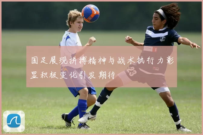 国足展现拼搏精神与战术执行力彰显积极变化引发期待