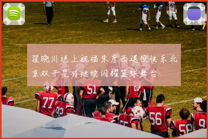 翟晓川送上祝福朱彦西退役快乐北京双子星将继续闪耀篮球舞台