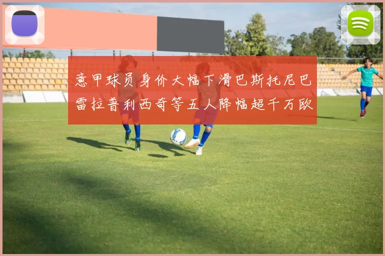 意甲球员身价大幅下滑巴斯托尼巴雷拉普利西奇等五人降幅超千万欧元