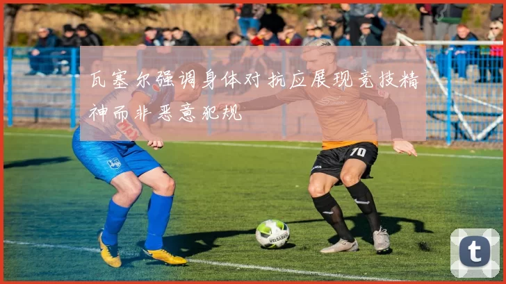 瓦塞尔强调身体对抗应展现竞技精神而非恶意犯规
