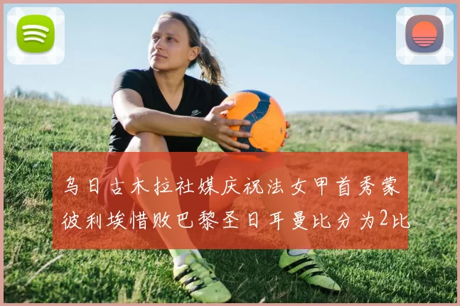 乌日古木拉社媒庆祝法女甲首秀蒙彼利埃惜败巴黎圣日耳曼比分为2比3