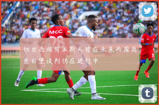 切尔西租将派斯或将在未来两周离开白堡谈判仍在进行中