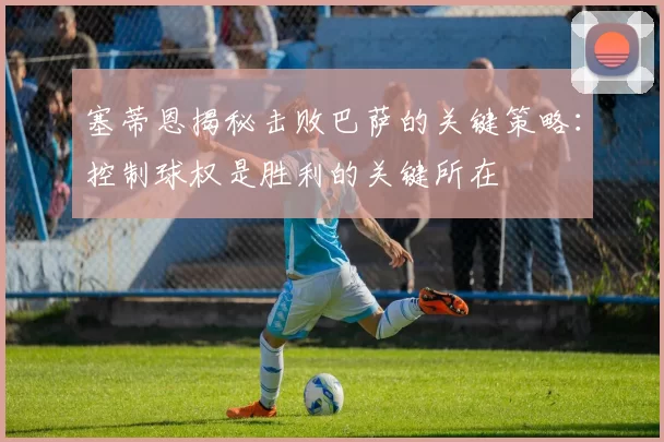 塞蒂恩揭秘击败巴萨的关键策略：控制球权是胜利的关键所在
