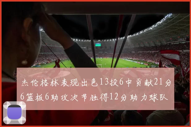 杰伦格林表现出色13投6中贡献21分6篮板6助攻次节独得12分助力球队