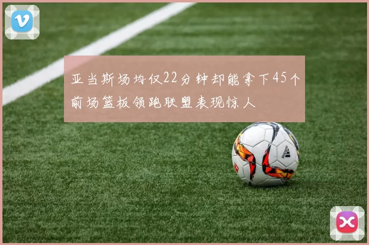亚当斯场均仅22分钟却能拿下45个前场篮板领跑联盟表现惊人